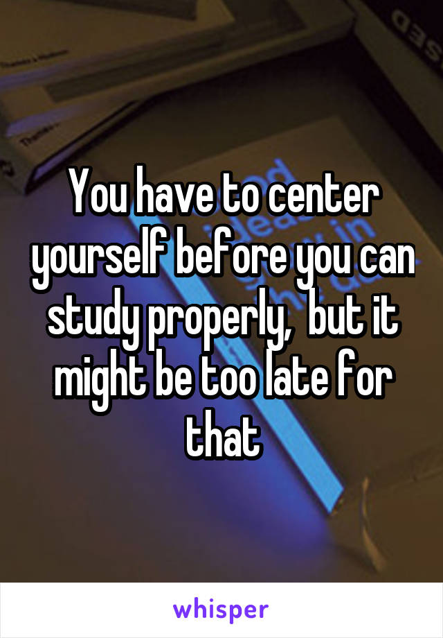 You have to center yourself before you can study properly,  but it might be too late for that