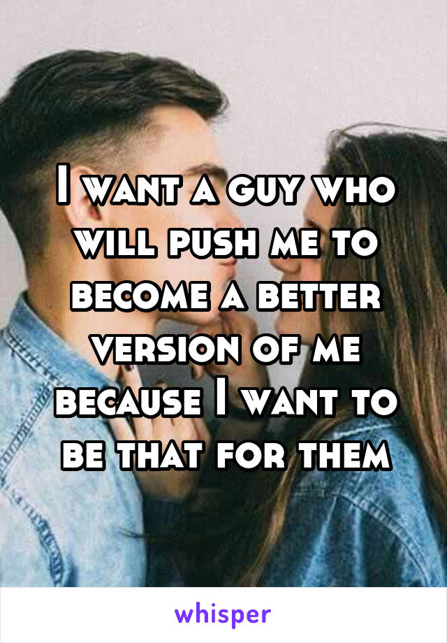I want a guy who will push me to become a better version of me because I want to be that for them