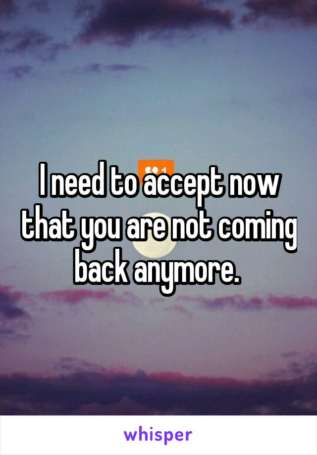 I need to accept now that you are not coming back anymore. 