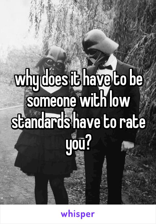 why does it have to be someone with low standards have to rate you?