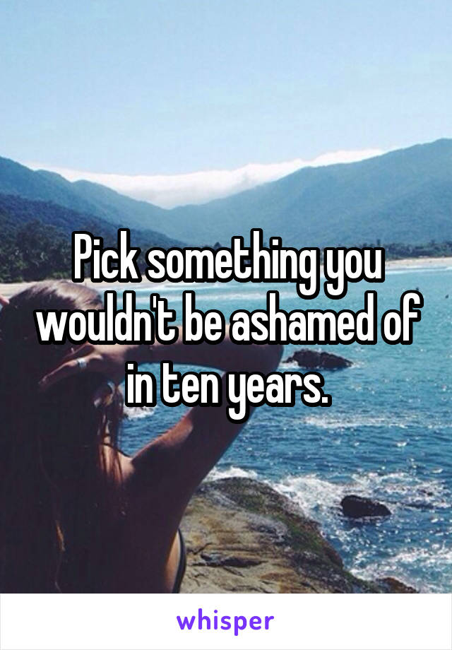 Pick something you wouldn't be ashamed of in ten years.