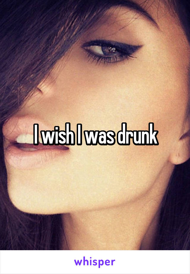 I wish I was drunk