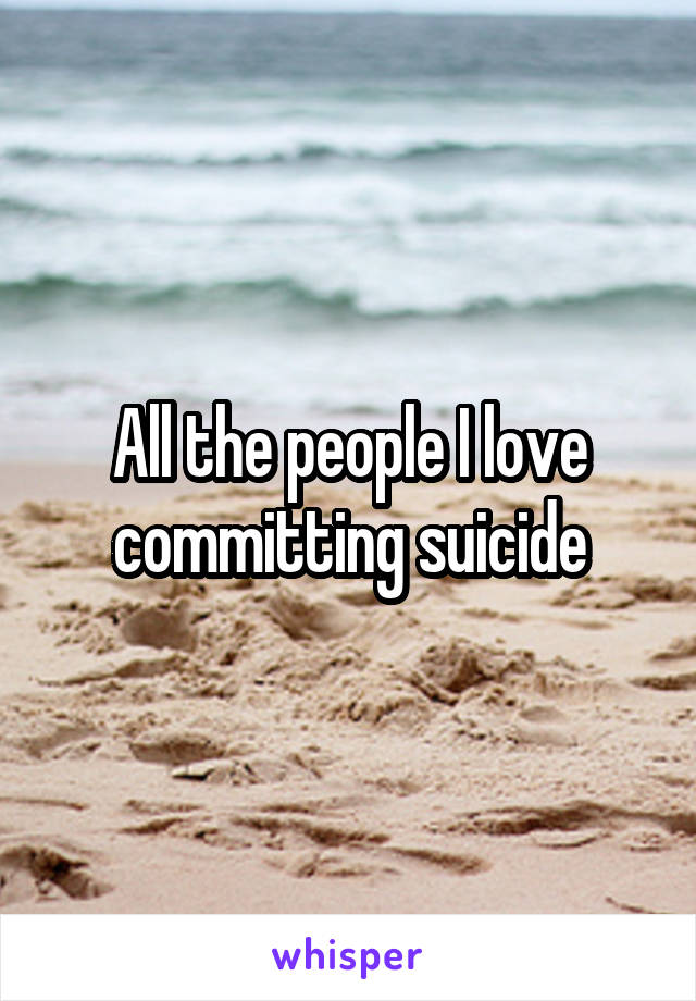 All the people I love committing suicide