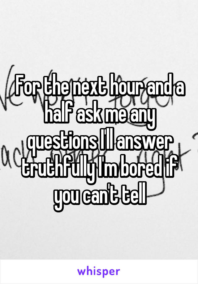 For the next hour and a half ask me any questions I'll answer truthfully I'm bored if you can't tell