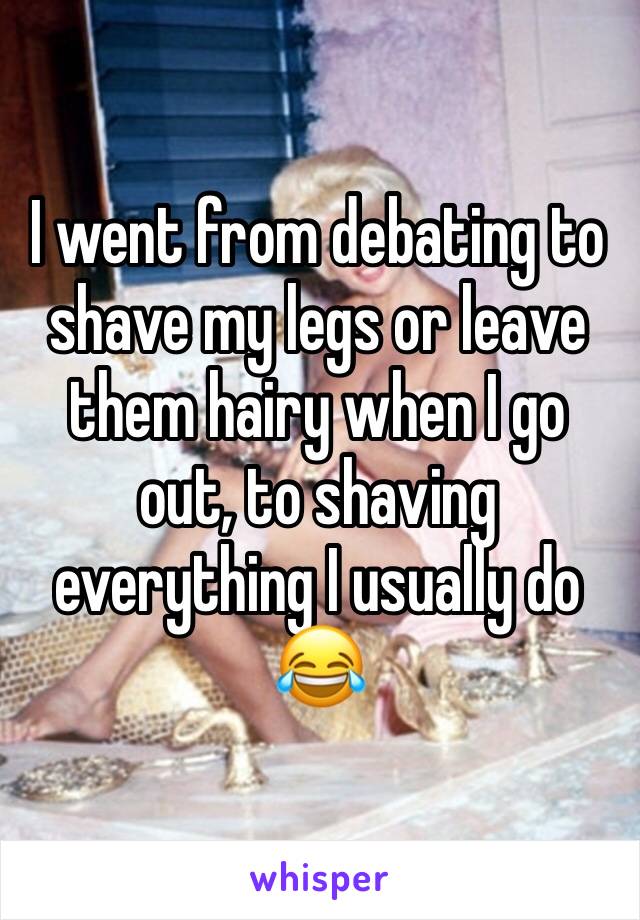 I went from debating to shave my legs or leave them hairy when I go out, to shaving everything I usually do 😂