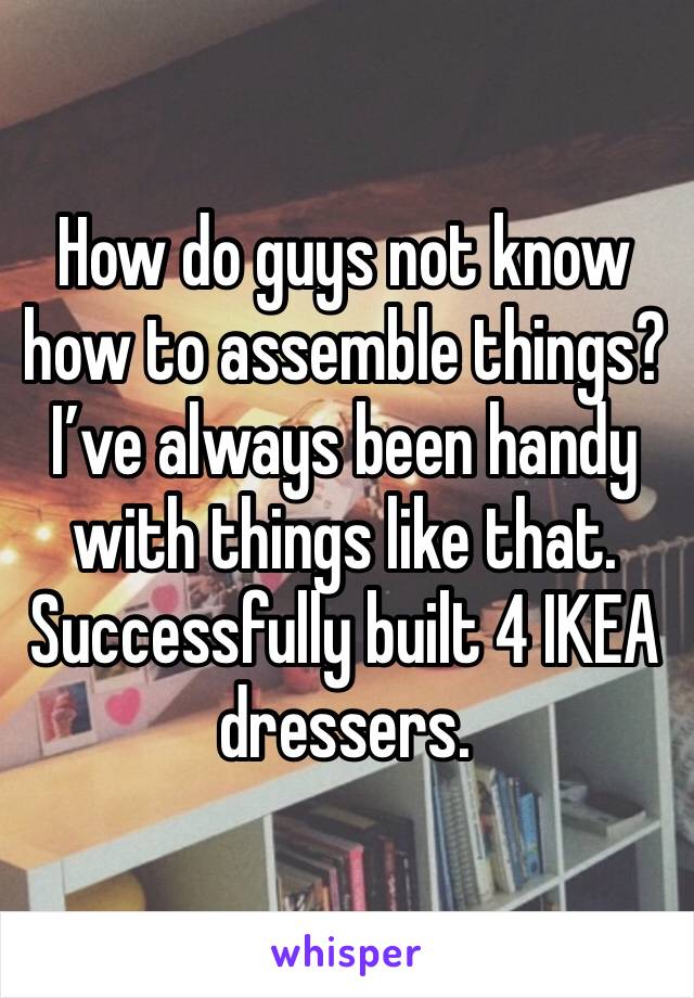 How do guys not know how to assemble things? I’ve always been handy with things like that. Successfully built 4 IKEA dressers.