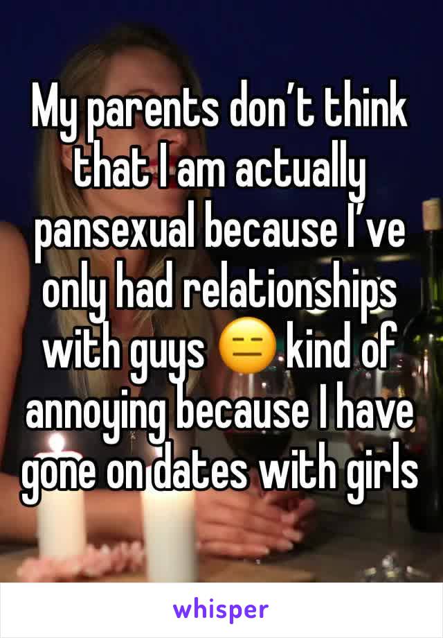 My parents don’t think that I am actually pansexual because I’ve only had relationships with guys 😑 kind of annoying because I have gone on dates with girls