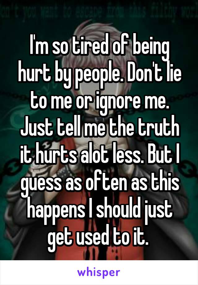 I'm so tired of being hurt by people. Don't lie to me or ignore me. Just tell me the truth it hurts alot less. But I guess as often as this happens I should just get used to it. 