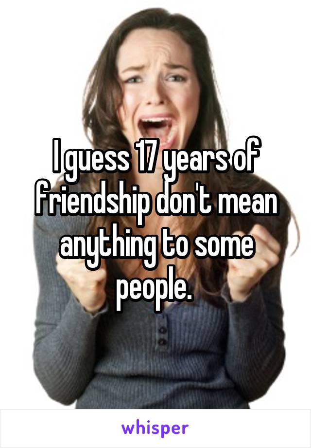 I guess 17 years of friendship don't mean anything to some people. 