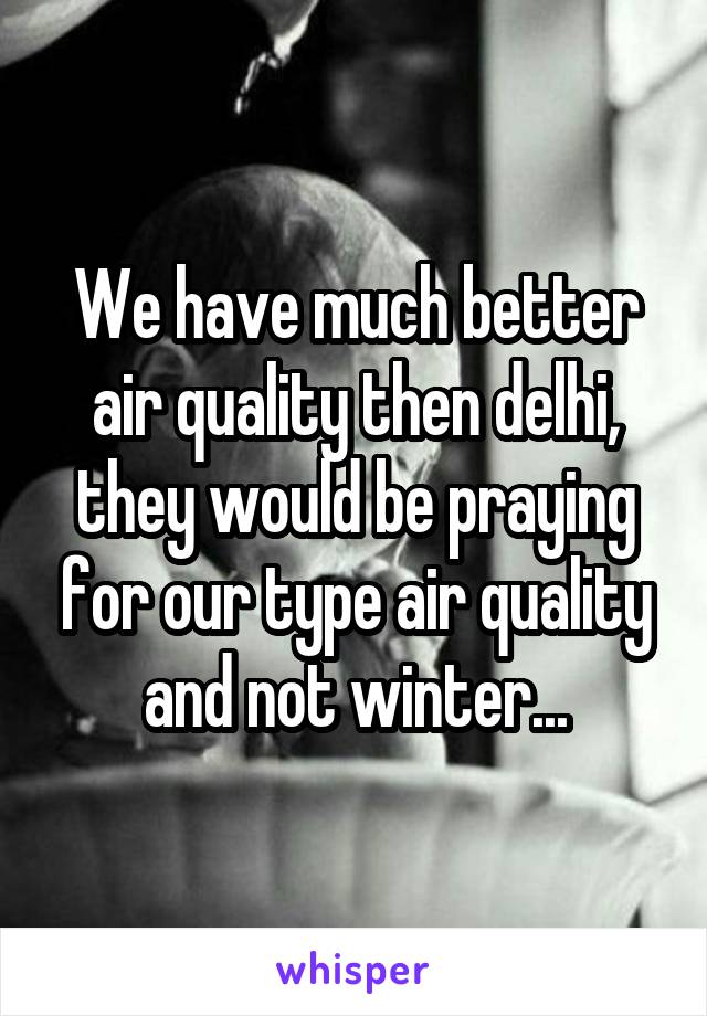 We have much better air quality then delhi, they would be praying for our type air quality and not winter...