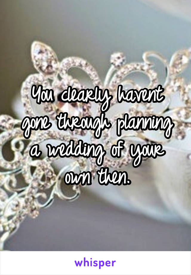 You clearly havent gone through planning a wedding of your own then.