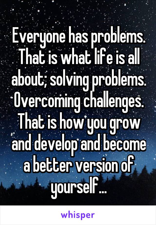 Everyone has problems. That is what life is all about; solving problems. Overcoming challenges. That is how you grow and develop and become a better version of yourself...