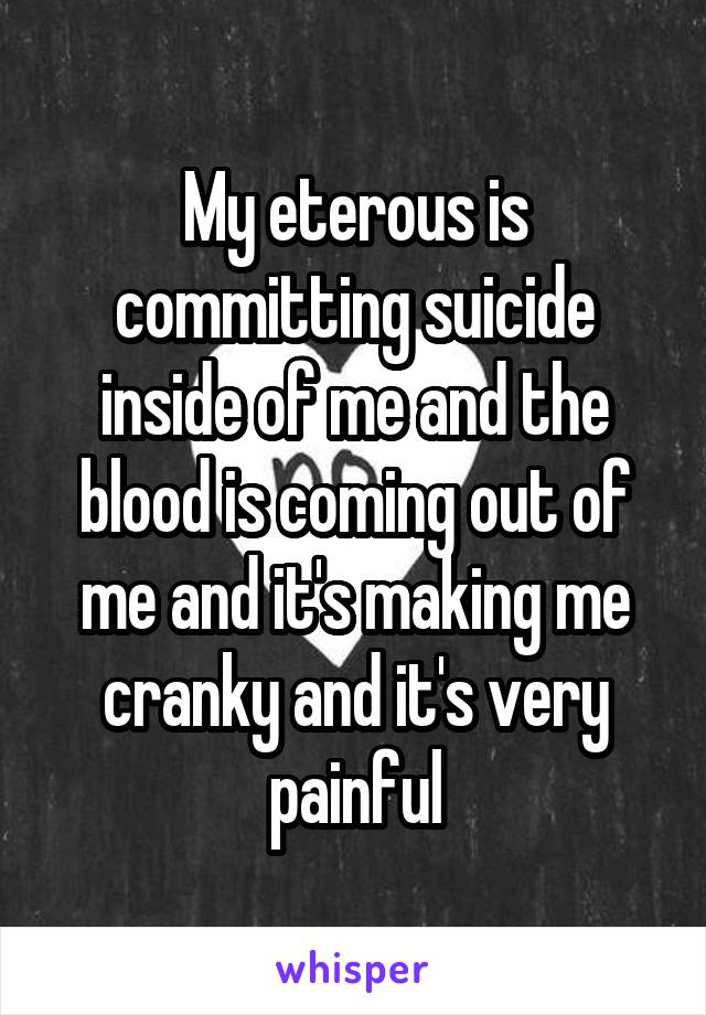 My eterous is committing suicide inside of me and the blood is coming out of me and it's making me cranky and it's very painful