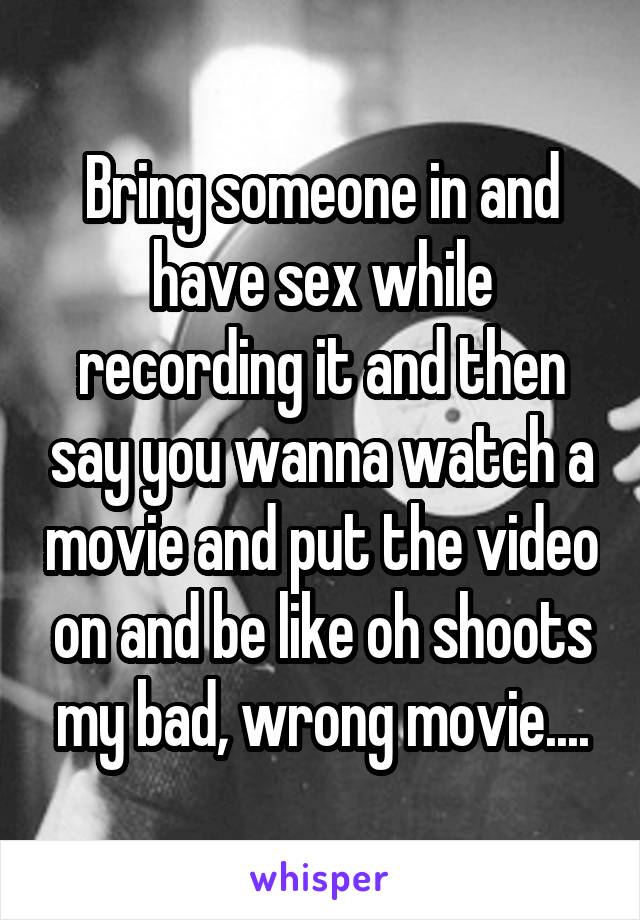 Bring someone in and have sex while recording it and then say you wanna watch a movie and put the video on and be like oh shoots my bad, wrong movie....
