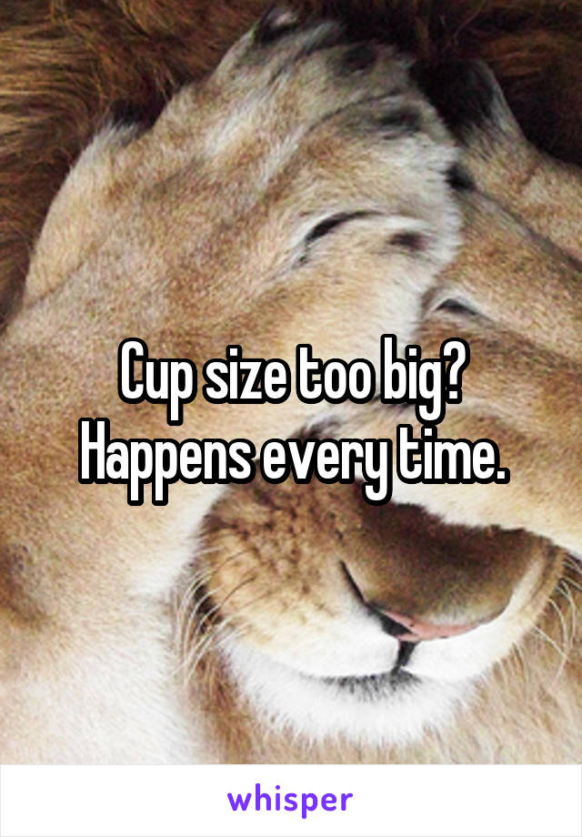 Cup size too big? Happens every time.