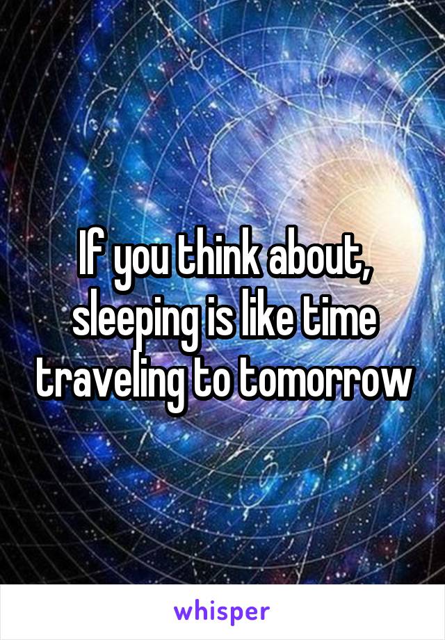If you think about, sleeping is like time traveling to tomorrow