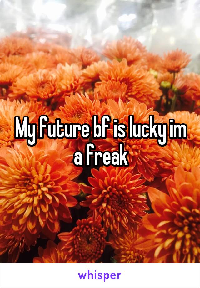 My future bf is lucky im a freak