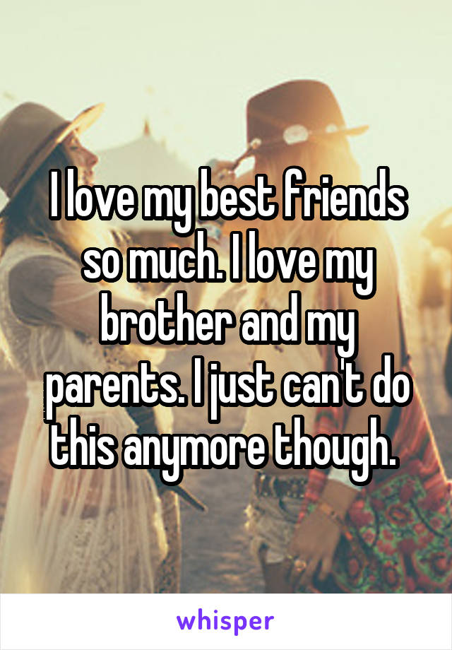 I love my best friends so much. I love my brother and my parents. I just can't do this anymore though. 
