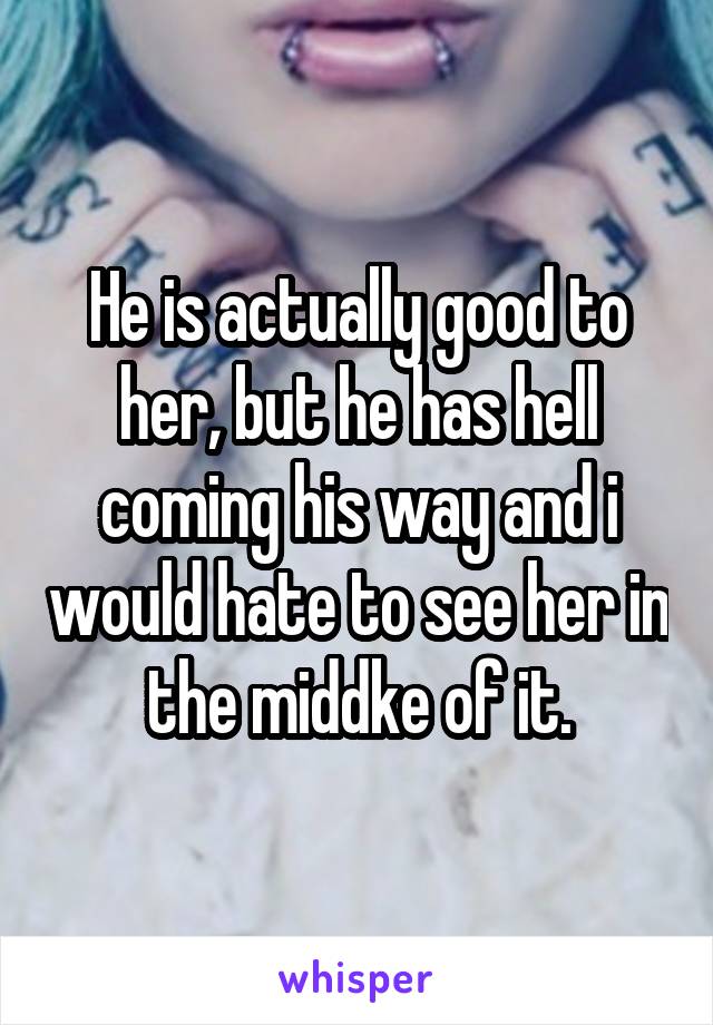 He is actually good to her, but he has hell coming his way and i would hate to see her in the middke of it.
