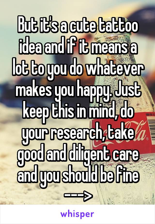But it's a cute tattoo idea and if it means a lot to you do whatever makes you happy. Just keep this in mind, do your research, take good and diligent care and you should be fine --->