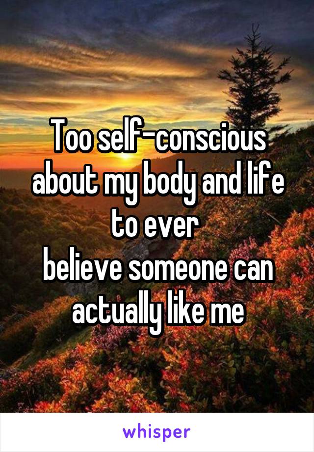 Too self-conscious about my body and life to ever 
believe someone can actually like me