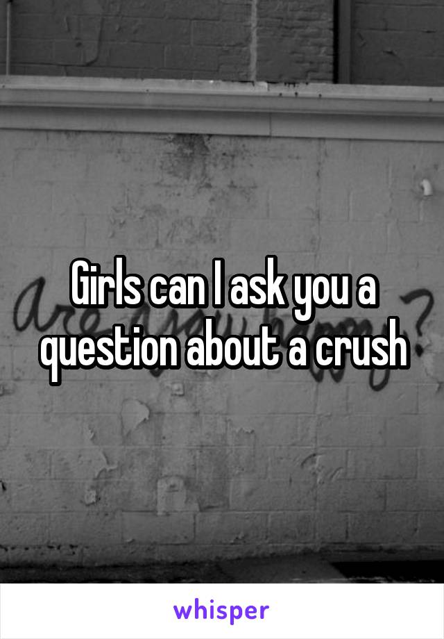 Girls can I ask you a question about a crush