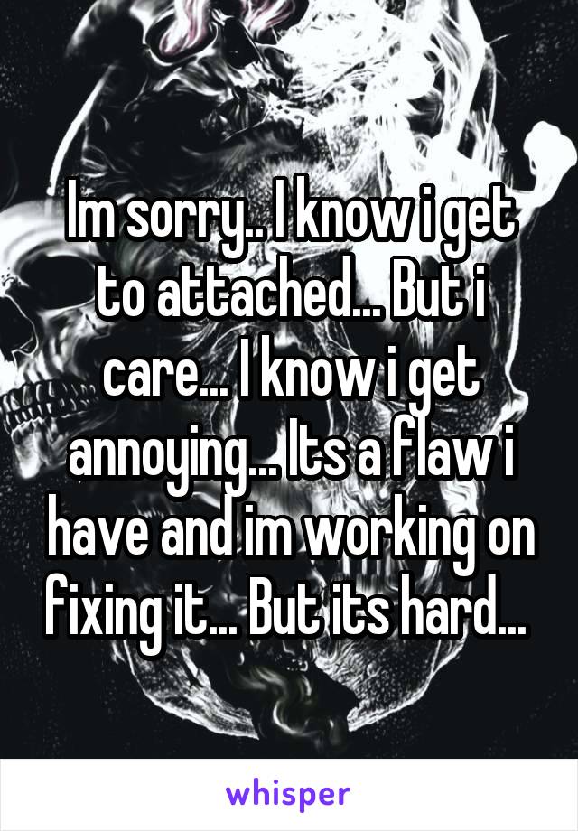 Im sorry.. I know i get to attached... But i care... I know i get annoying... Its a flaw i have and im working on fixing it... But its hard... 