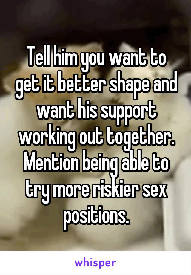 Tell him you want to get it better shape and want his support working out together.
Mention being able to try more riskier sex positions.