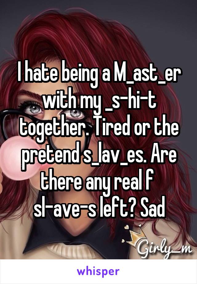 I hate being a M_ast_er with my _s-hi-t together. Tired or the pretend s_lav_es. Are there any real f 
sl-ave-s left? Sad