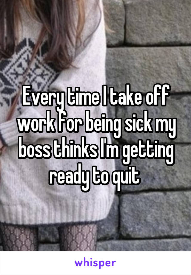 Every time I take off work for being sick my boss thinks I'm getting ready to quit 