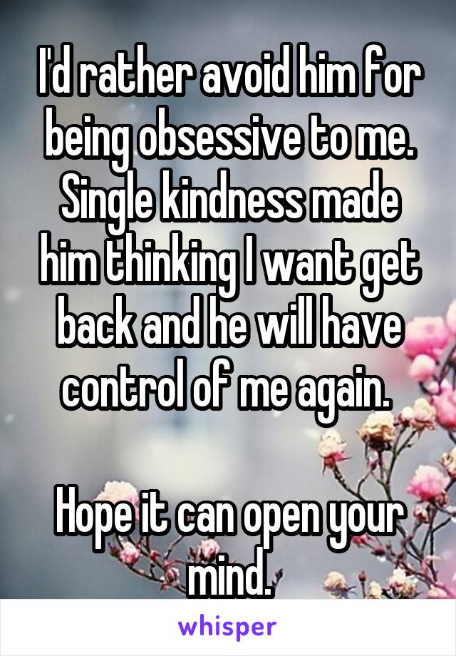 I'd rather avoid him for being obsessive to me.
Single kindness made him thinking I want get back and he will have control of me again. 

Hope it can open your mind.