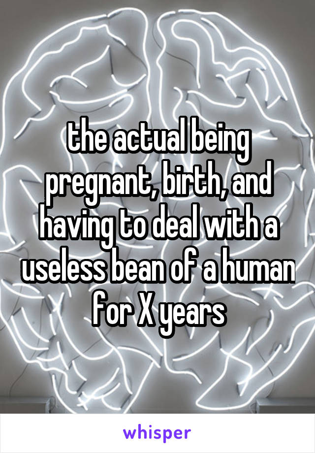 the actual being pregnant, birth, and having to deal with a useless bean of a human for X years