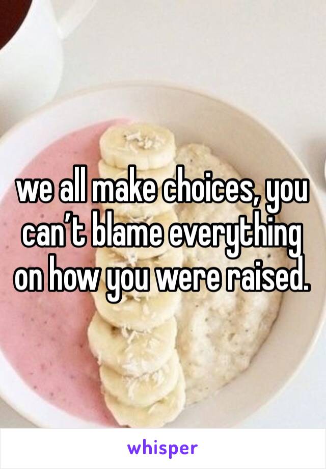 we all make choices, you can’t blame everything on how you were raised. 