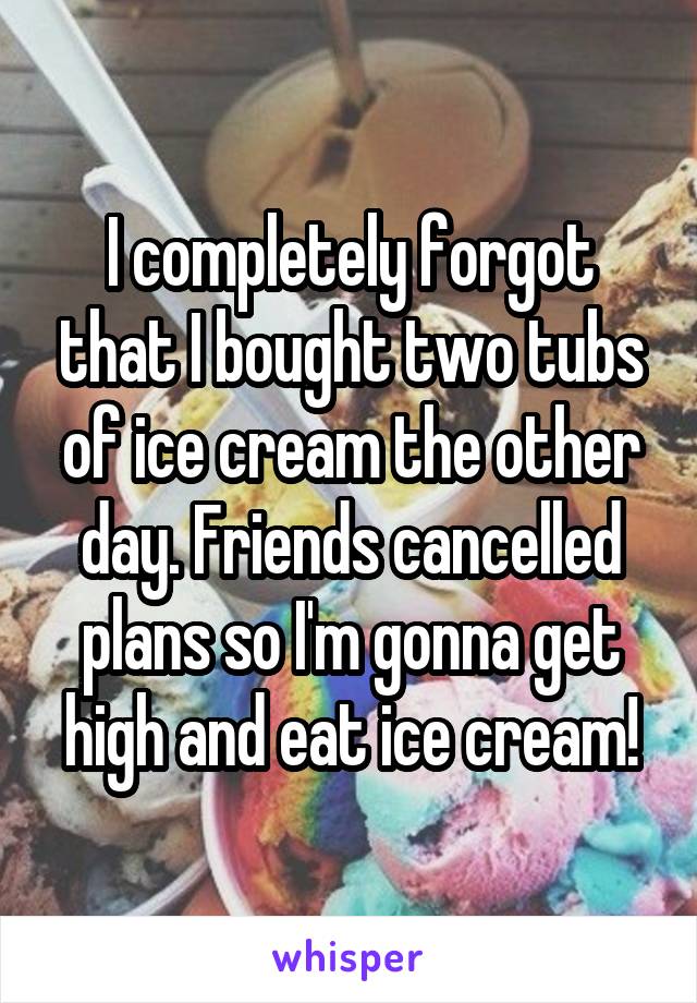 I completely forgot that I bought two tubs of ice cream the other day. Friends cancelled plans so I'm gonna get high and eat ice cream!