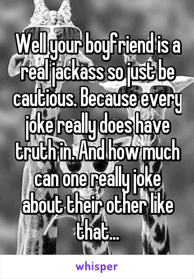 Well your boyfriend is a real jackass so just be cautious. Because every joke really does have truth in. And how much can one really joke about their other like that...
