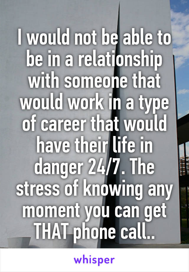 I would not be able to be in a relationship with someone that would work in a type of career that would have their life in danger 24/7. The stress of knowing any moment you can get THAT phone call..