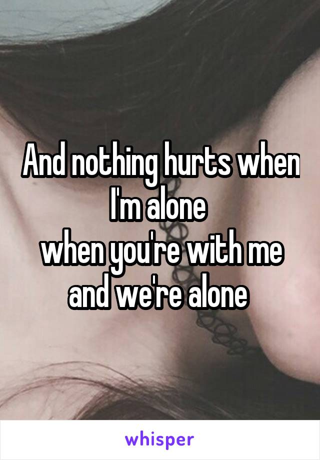 And nothing hurts when I'm alone 
when you're with me and we're alone 