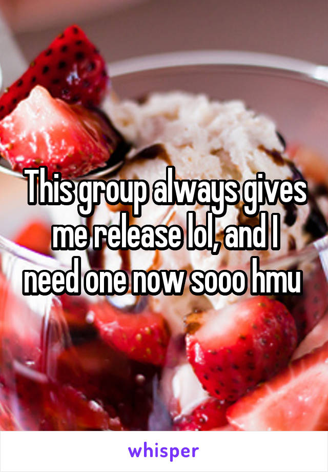 This group always gives me release lol, and I need one now sooo hmu 