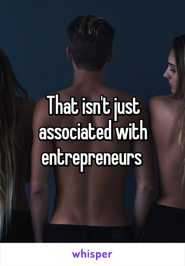 That isn't just associated with entrepreneurs 