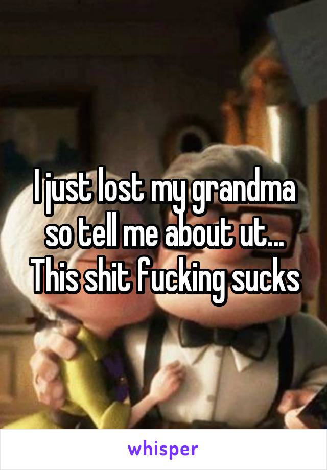 I just lost my grandma so tell me about ut... This shit fucking sucks