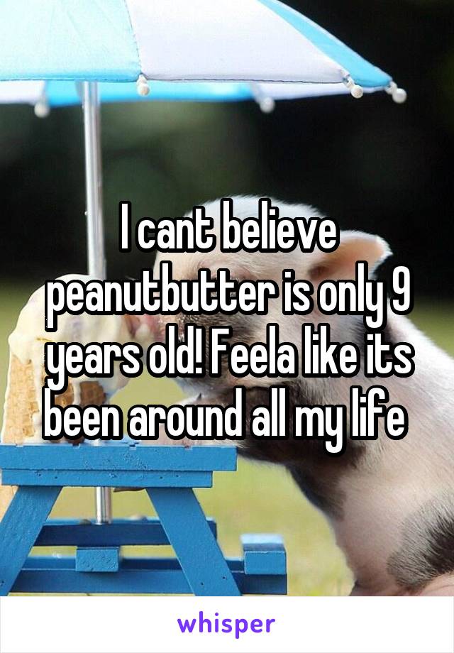 I cant believe peanutbutter is only 9 years old! Feela like its been around all my life 