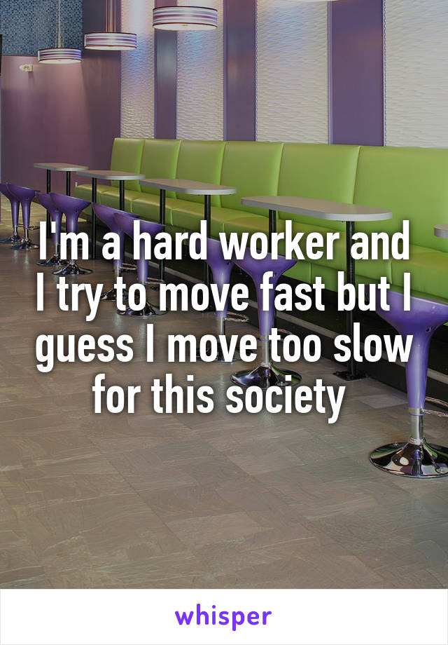I'm a hard worker and I try to move fast but I guess I move too slow for this society 