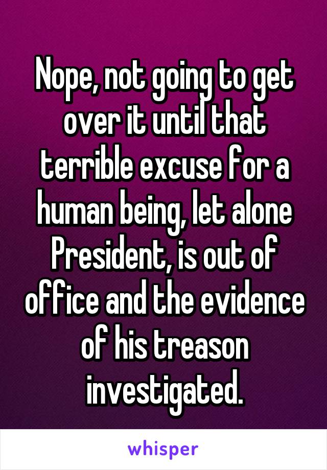 Nope, not going to get over it until that terrible excuse for a human being, let alone President, is out of office and the evidence of his treason investigated.