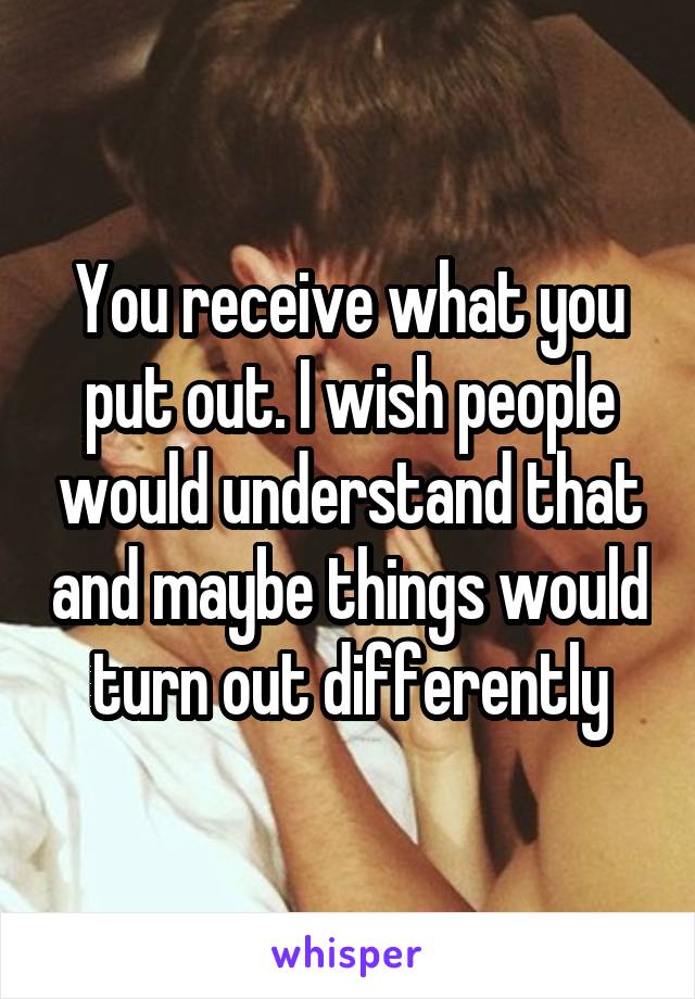 You receive what you put out. I wish people would understand that and maybe things would turn out differently