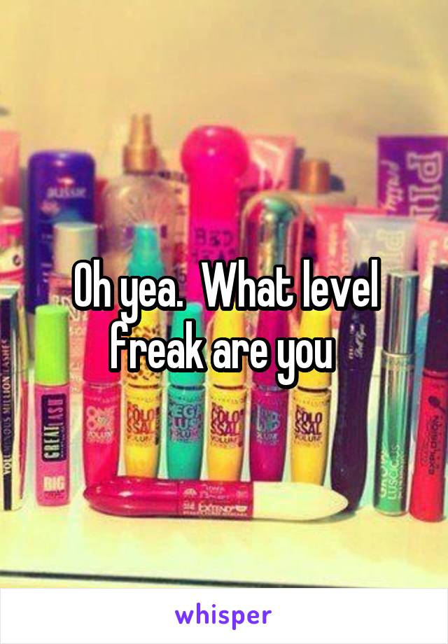 Oh yea.  What level freak are you 