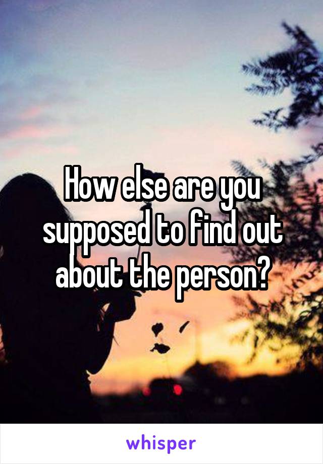 How else are you supposed to find out about the person?
