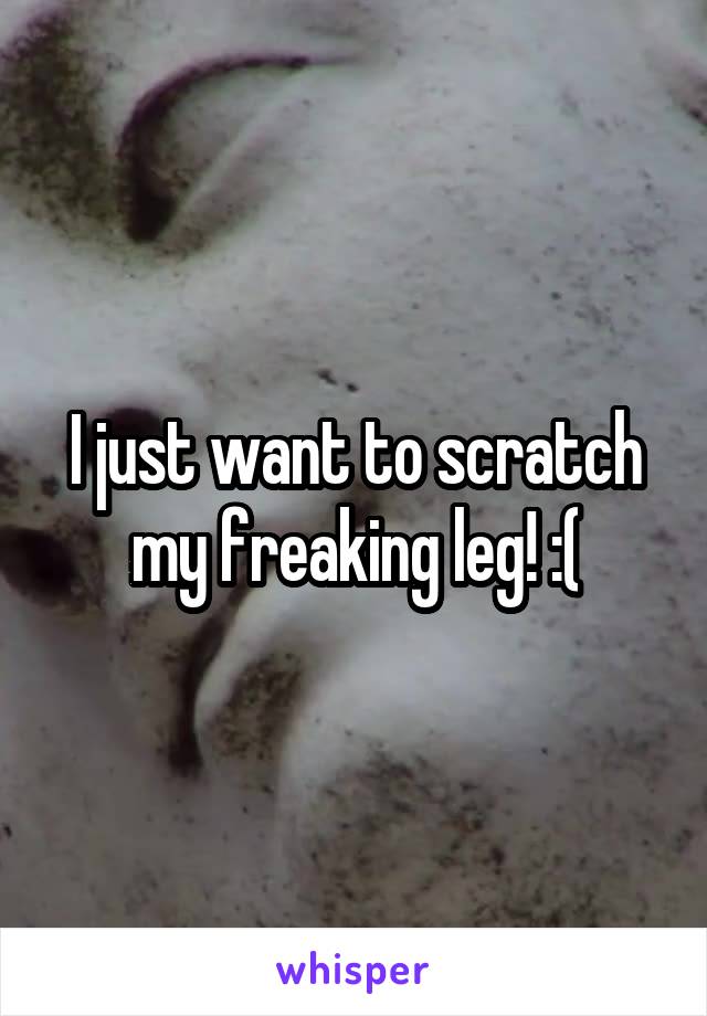 I just want to scratch my freaking leg! :(