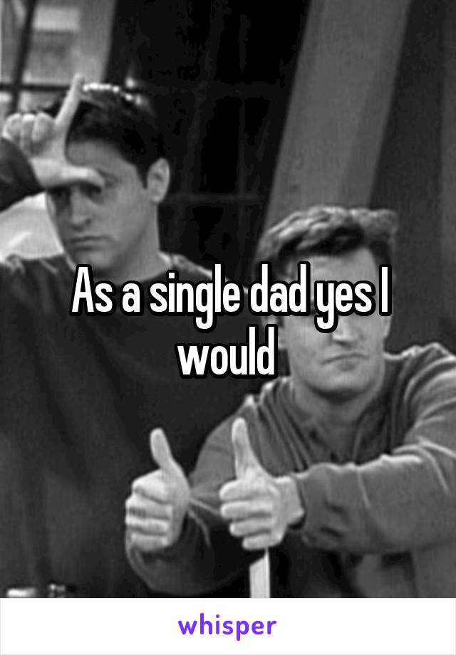 As a single dad yes I would 