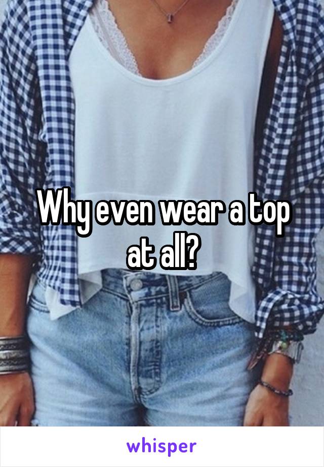 Why even wear a top at all?