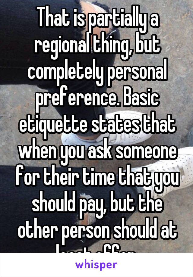 That is partially a regional thing, but completely personal preference. Basic etiquette states that when you ask someone for their time that you should pay, but the other person should at least offer.
